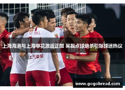 上海海港与上海申花激战正酣 吴磊点球绝杀引爆球迷热议