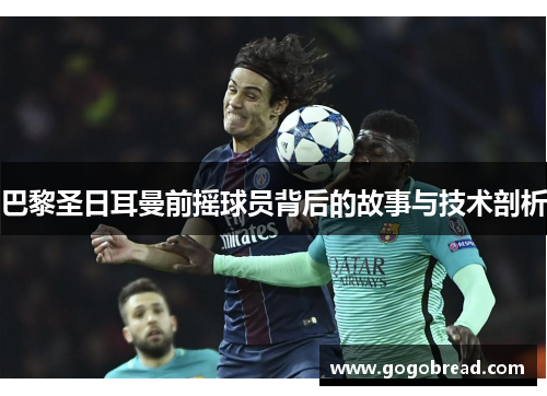 巴黎圣日耳曼前摇球员背后的故事与技术剖析